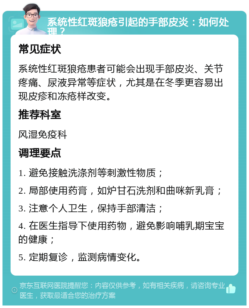 系统性红斑狼疮引起的手部皮炎：如何处理？ 常见症状 系统性红斑狼疮患者可能会出现手部皮炎、关节疼痛、尿液异常等症状，尤其是在冬季更容易出现皮疹和冻疮样改变。 推荐科室 风湿免疫科 调理要点 1. 避免接触洗涤剂等刺激性物质； 2. 局部使用药膏，如炉甘石洗剂和曲咪新乳膏； 3. 注意个人卫生，保持手部清洁； 4. 在医生指导下使用药物，避免影响哺乳期宝宝的健康； 5. 定期复诊，监测病情变化。