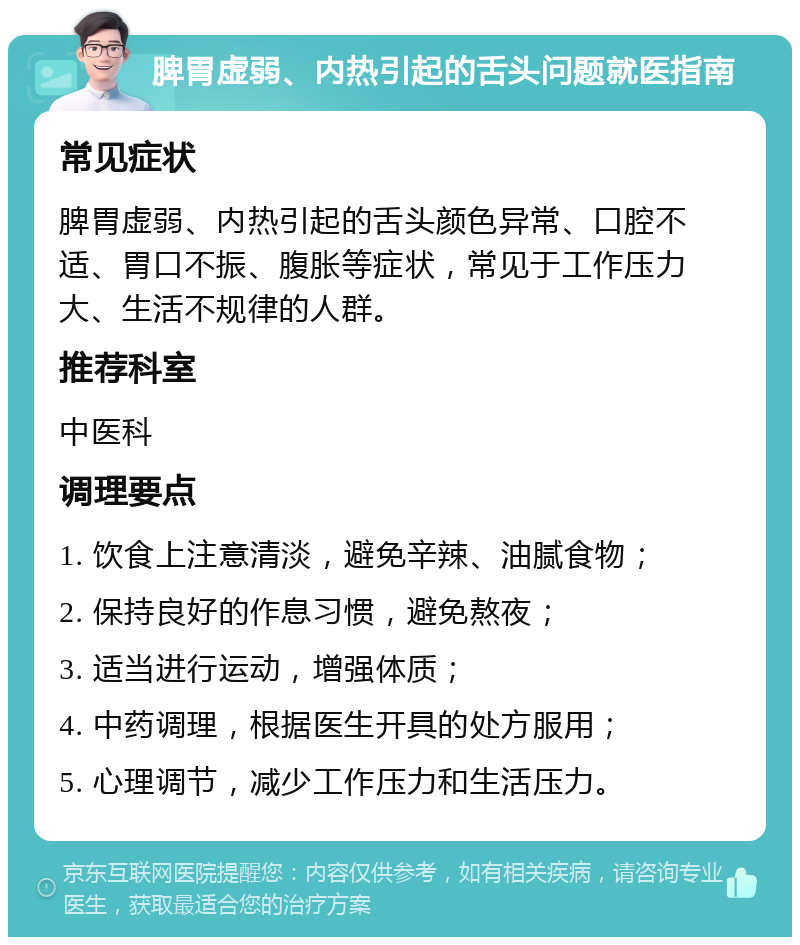 脾胃虚弱、内热引起的舌头问题就医指南 常见症状 脾胃虚弱、内热引起的舌头颜色异常、口腔不适、胃口不振、腹胀等症状，常见于工作压力大、生活不规律的人群。 推荐科室 中医科 调理要点 1. 饮食上注意清淡，避免辛辣、油腻食物； 2. 保持良好的作息习惯，避免熬夜； 3. 适当进行运动，增强体质； 4. 中药调理，根据医生开具的处方服用； 5. 心理调节，减少工作压力和生活压力。