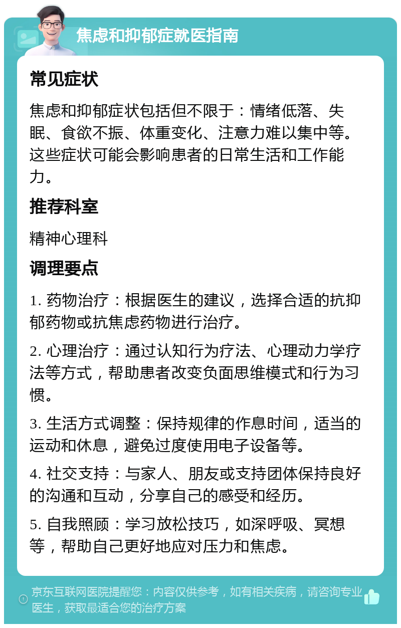 焦虑和抑郁症就医指南 常见症状 焦虑和抑郁症状包括但不限于：情绪低落、失眠、食欲不振、体重变化、注意力难以集中等。这些症状可能会影响患者的日常生活和工作能力。 推荐科室 精神心理科 调理要点 1. 药物治疗：根据医生的建议，选择合适的抗抑郁药物或抗焦虑药物进行治疗。 2. 心理治疗：通过认知行为疗法、心理动力学疗法等方式，帮助患者改变负面思维模式和行为习惯。 3. 生活方式调整：保持规律的作息时间，适当的运动和休息，避免过度使用电子设备等。 4. 社交支持：与家人、朋友或支持团体保持良好的沟通和互动，分享自己的感受和经历。 5. 自我照顾：学习放松技巧，如深呼吸、冥想等，帮助自己更好地应对压力和焦虑。