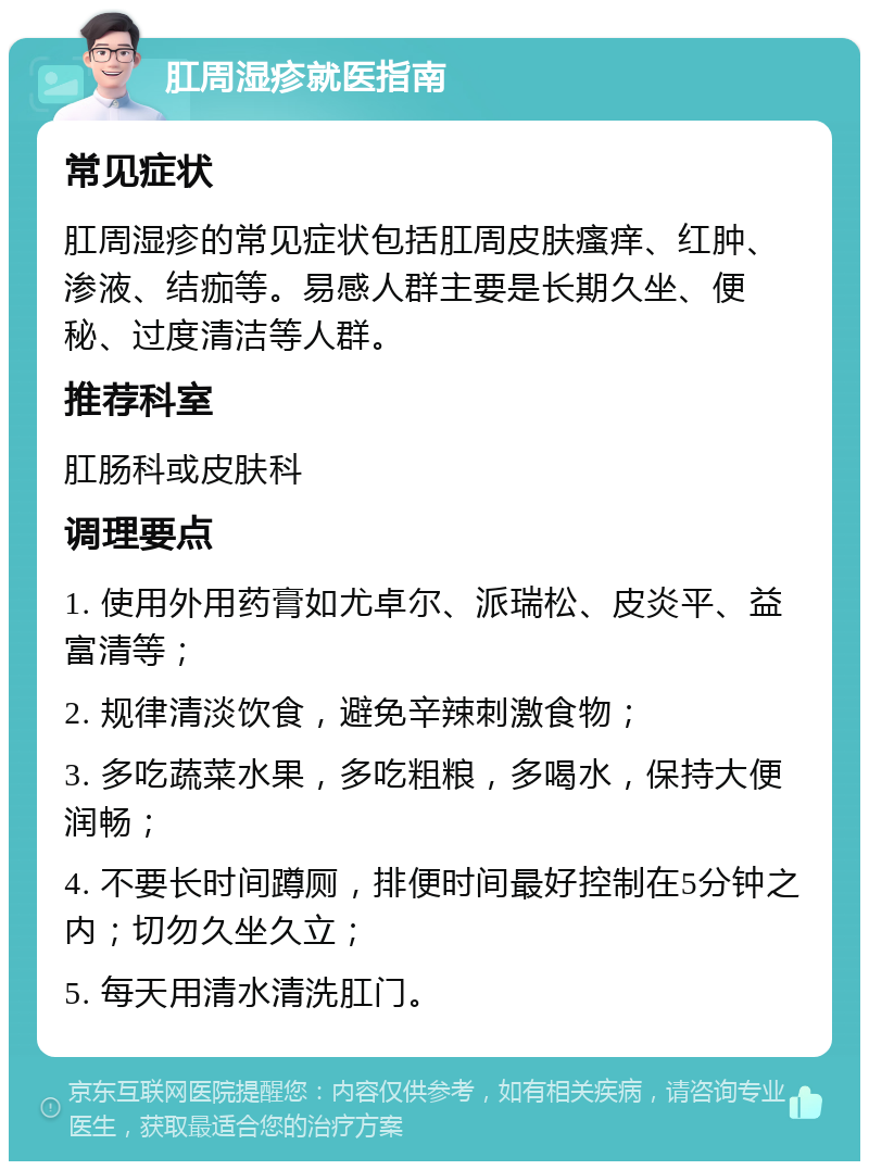 肛周湿疹就医指南 常见症状 肛周湿疹的常见症状包括肛周皮肤瘙痒、红肿、渗液、结痂等。易感人群主要是长期久坐、便秘、过度清洁等人群。 推荐科室 肛肠科或皮肤科 调理要点 1. 使用外用药膏如尤卓尔、派瑞松、皮炎平、益富清等； 2. 规律清淡饮食，避免辛辣刺激食物； 3. 多吃蔬菜水果，多吃粗粮，多喝水，保持大便润畅； 4. 不要长时间蹲厕，排便时间最好控制在5分钟之内；切勿久坐久立； 5. 每天用清水清洗肛门。