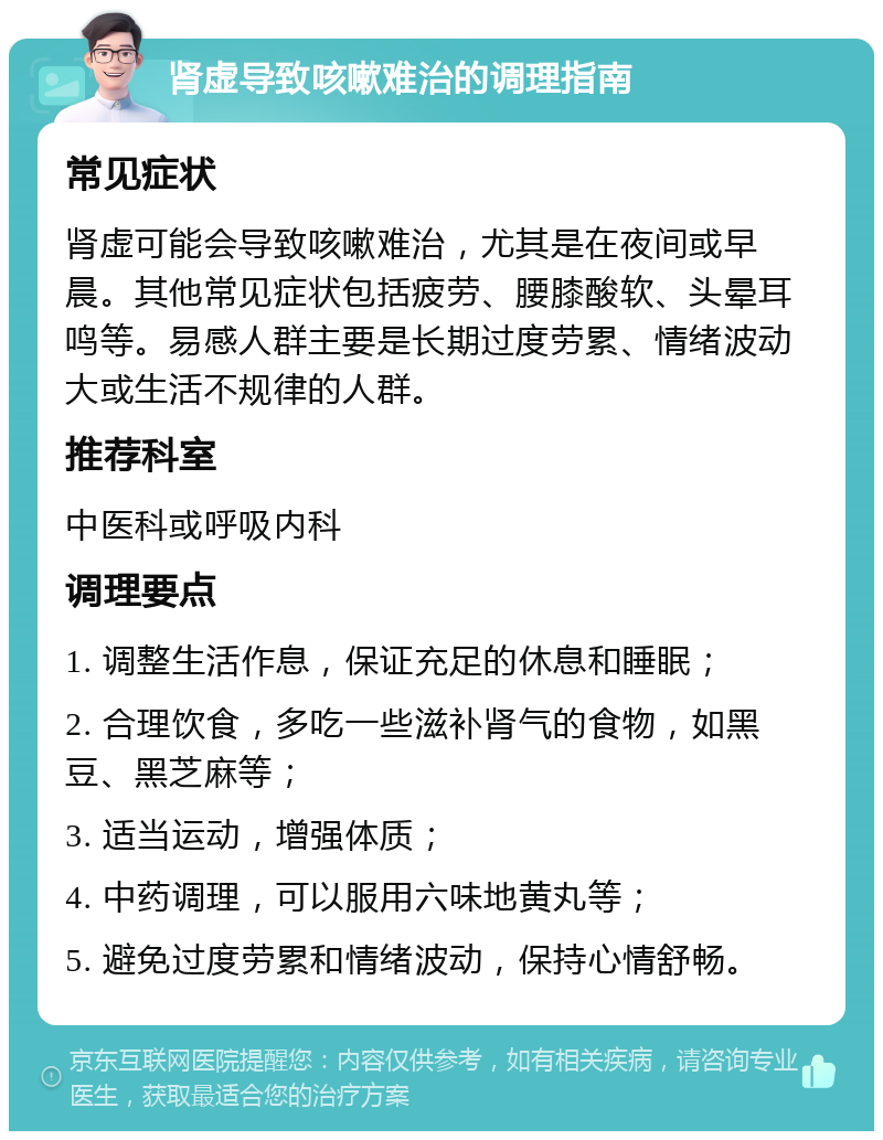 肾虚导致咳嗽难治的调理指南 常见症状 肾虚可能会导致咳嗽难治，尤其是在夜间或早晨。其他常见症状包括疲劳、腰膝酸软、头晕耳鸣等。易感人群主要是长期过度劳累、情绪波动大或生活不规律的人群。 推荐科室 中医科或呼吸内科 调理要点 1. 调整生活作息，保证充足的休息和睡眠； 2. 合理饮食，多吃一些滋补肾气的食物，如黑豆、黑芝麻等； 3. 适当运动，增强体质； 4. 中药调理，可以服用六味地黄丸等； 5. 避免过度劳累和情绪波动，保持心情舒畅。