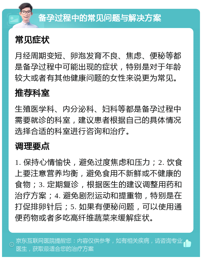 备孕过程中的常见问题与解决方案 常见症状 月经周期变短、卵泡发育不良、焦虑、便秘等都是备孕过程中可能出现的症状，特别是对于年龄较大或者有其他健康问题的女性来说更为常见。 推荐科室 生殖医学科、内分泌科、妇科等都是备孕过程中需要就诊的科室，建议患者根据自己的具体情况选择合适的科室进行咨询和治疗。 调理要点 1. 保持心情愉快，避免过度焦虑和压力；2. 饮食上要注意营养均衡，避免食用不新鲜或不健康的食物；3. 定期复诊，根据医生的建议调整用药和治疗方案；4. 避免剧烈运动和提重物，特别是在打促排卵针后；5. 如果有便秘问题，可以使用通便药物或者多吃高纤维蔬菜来缓解症状。