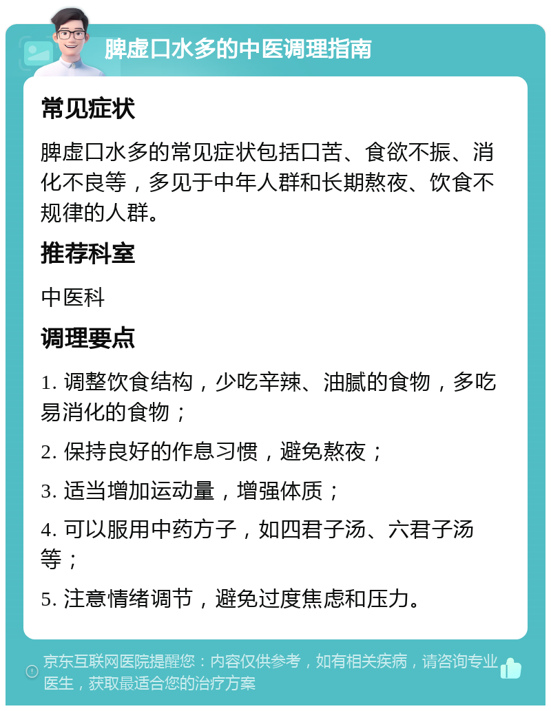 脾虚口水多的中医调理指南 常见症状 脾虚口水多的常见症状包括口苦、食欲不振、消化不良等，多见于中年人群和长期熬夜、饮食不规律的人群。 推荐科室 中医科 调理要点 1. 调整饮食结构，少吃辛辣、油腻的食物，多吃易消化的食物； 2. 保持良好的作息习惯，避免熬夜； 3. 适当增加运动量，增强体质； 4. 可以服用中药方子，如四君子汤、六君子汤等； 5. 注意情绪调节，避免过度焦虑和压力。