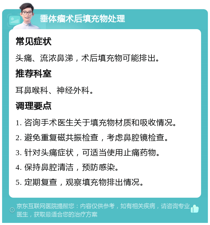 垂体瘤术后填充物处理 常见症状 头痛、流浓鼻涕,术后填充物可能排出。 推荐科室 耳鼻喉科、神经外科。 调理要点 1. 咨询手术医生关于填充物材质和吸收情况。 2. 避免重复磁共振检查,考虑鼻腔镜检查。 3. 针对头痛症状,可适当使用止痛药物。 4. 保持鼻腔清洁,预防感染。 5. 定期复查,观察填充物排出情况。