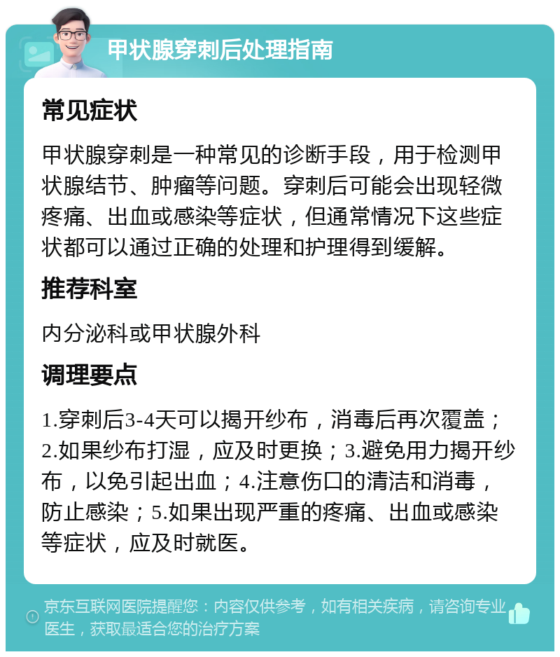 甲状腺穿刺后处理指南 常见症状 甲状腺穿刺是一种常见的诊断手段，用于检测甲状腺结节、肿瘤等问题。穿刺后可能会出现轻微疼痛、出血或感染等症状，但通常情况下这些症状都可以通过正确的处理和护理得到缓解。 推荐科室 内分泌科或甲状腺外科 调理要点 1.穿刺后3-4天可以揭开纱布，消毒后再次覆盖；2.如果纱布打湿，应及时更换；3.避免用力揭开纱布，以免引起出血；4.注意伤口的清洁和消毒，防止感染；5.如果出现严重的疼痛、出血或感染等症状，应及时就医。