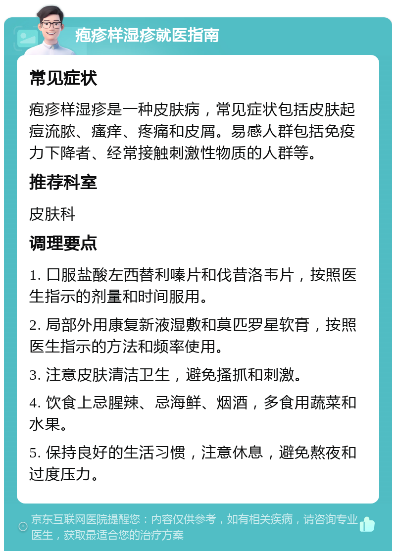 疱疹样湿疹就医指南 常见症状 疱疹样湿疹是一种皮肤病，常见症状包括皮肤起痘流脓、瘙痒、疼痛和皮屑。易感人群包括免疫力下降者、经常接触刺激性物质的人群等。 推荐科室 皮肤科 调理要点 1. 口服盐酸左西替利嗪片和伐昔洛韦片，按照医生指示的剂量和时间服用。 2. 局部外用康复新液湿敷和莫匹罗星软膏，按照医生指示的方法和频率使用。 3. 注意皮肤清洁卫生，避免搔抓和刺激。 4. 饮食上忌腥辣、忌海鲜、烟酒，多食用蔬菜和水果。 5. 保持良好的生活习惯，注意休息，避免熬夜和过度压力。