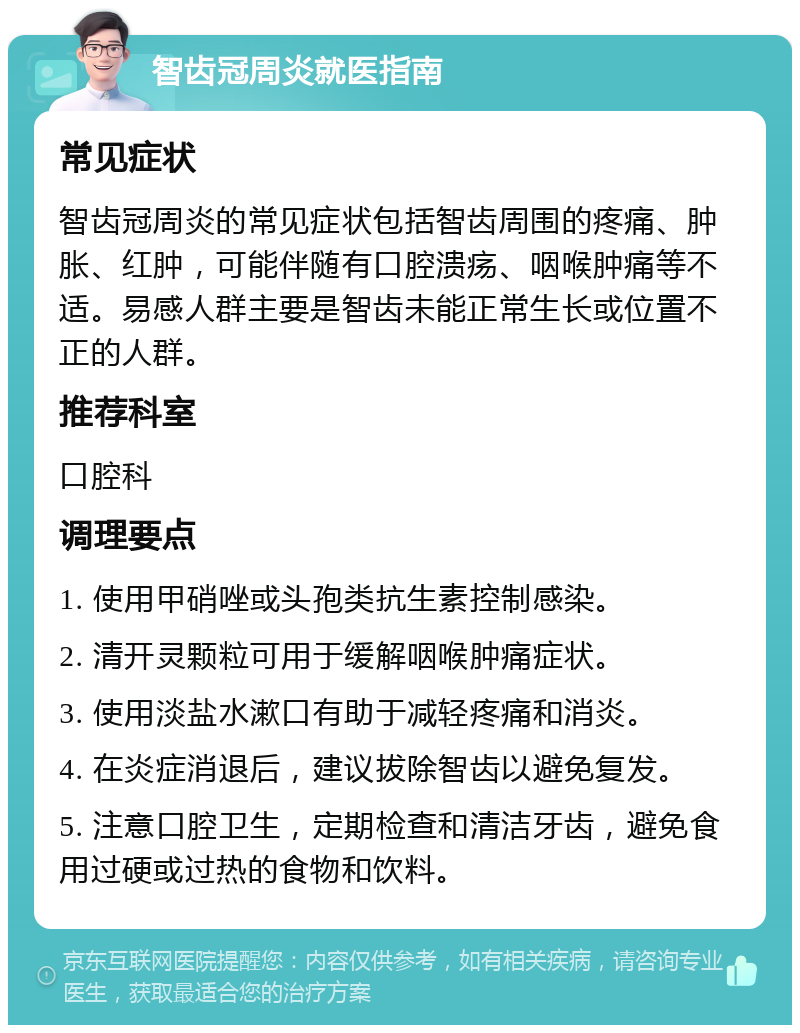 智齿冠周炎就医指南 常见症状 智齿冠周炎的常见症状包括智齿周围的疼痛、肿胀、红肿,可能伴随有口腔溃疡、咽喉肿痛等不适。易感人群主要是智齿未能正常生长或位置不正的人群。 推荐科室 口腔科 调理要点 1. 使用甲硝唑或头孢类抗生素控制感染。 2. 清开灵颗粒可用于缓解咽喉肿痛症状。 3. 使用淡盐水漱口有助于减轻疼痛和消炎。 4. 在炎症消退后,建议拔除智齿以避免复发。 5. 注意口腔卫生,定期检查和清洁牙齿,避免食用过硬或过热的食物和饮料。