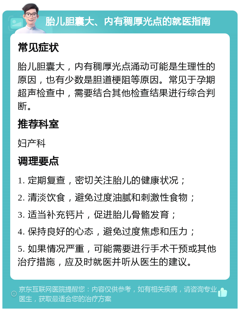 胎儿胆囊大、内有稠厚光点的就医指南 常见症状 胎儿胆囊大，内有稠厚光点涌动可能是生理性的原因，也有少数是胆道梗阻等原因。常见于孕期超声检查中，需要结合其他检查结果进行综合判断。 推荐科室 妇产科 调理要点 1. 定期复查，密切关注胎儿的健康状况； 2. 清淡饮食，避免过度油腻和刺激性食物； 3. 适当补充钙片，促进胎儿骨骼发育； 4. 保持良好的心态，避免过度焦虑和压力； 5. 如果情况严重，可能需要进行手术干预或其他治疗措施，应及时就医并听从医生的建议。