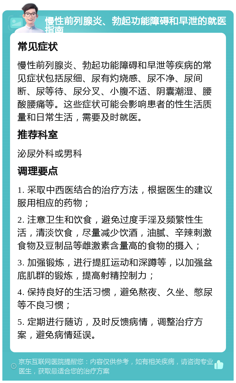 慢性前列腺炎、勃起功能障碍和早泄的就医指南 常见症状 慢性前列腺炎、勃起功能障碍和早泄等疾病的常见症状包括尿细、尿有灼烧感、尿不净、尿间断、尿等待、尿分叉、小腹不适、阴囊潮湿、腰酸腰痛等。这些症状可能会影响患者的性生活质量和日常生活，需要及时就医。 推荐科室 泌尿外科或男科 调理要点 1. 采取中西医结合的治疗方法，根据医生的建议服用相应的药物； 2. 注意卫生和饮食，避免过度手淫及频繁性生活，清淡饮食，尽量减少饮酒，油腻、辛辣刺激食物及豆制品等雌激素含量高的食物的摄入； 3. 加强锻炼，进行提肛运动和深蹲等，以加强盆底肌群的锻炼，提高射精控制力； 4. 保持良好的生活习惯，避免熬夜、久坐、憋尿等不良习惯； 5. 定期进行随访，及时反馈病情，调整治疗方案，避免病情延误。