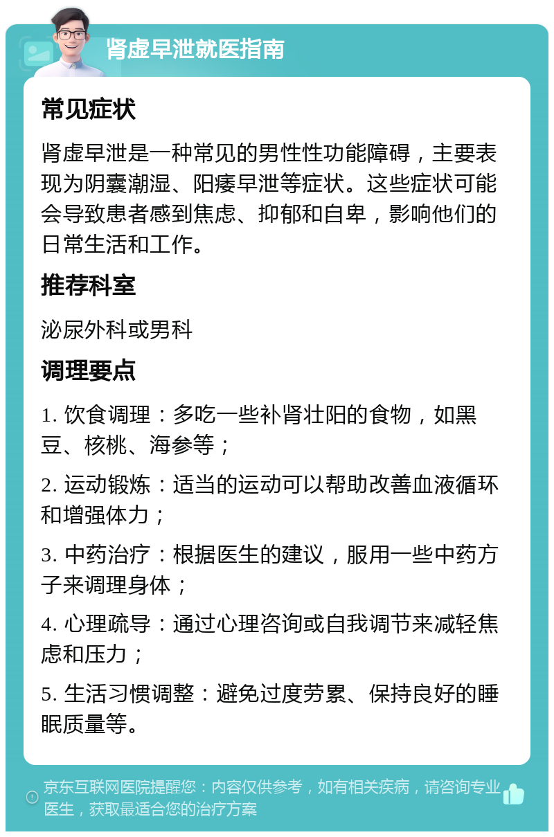 肾虚早泄就医指南 常见症状 肾虚早泄是一种常见的男性性功能障碍，主要表现为阴囊潮湿、阳痿早泄等症状。这些症状可能会导致患者感到焦虑、抑郁和自卑，影响他们的日常生活和工作。 推荐科室 泌尿外科或男科 调理要点 1. 饮食调理：多吃一些补肾壮阳的食物，如黑豆、核桃、海参等； 2. 运动锻炼：适当的运动可以帮助改善血液循环和增强体力； 3. 中药治疗：根据医生的建议，服用一些中药方子来调理身体； 4. 心理疏导：通过心理咨询或自我调节来减轻焦虑和压力； 5. 生活习惯调整：避免过度劳累、保持良好的睡眠质量等。