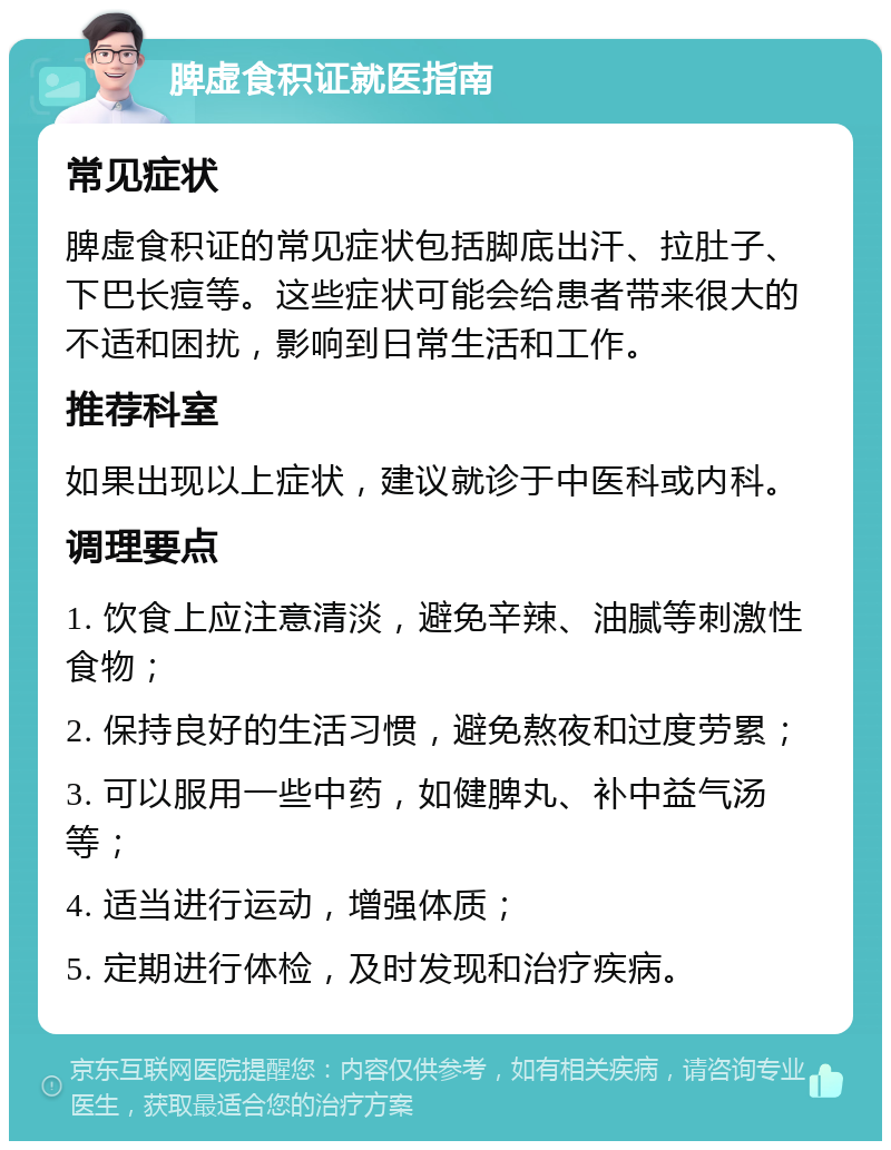 脾虚食积证就医指南 常见症状 脾虚食积证的常见症状包括脚底出汗、拉肚子、下巴长痘等。这些症状可能会给患者带来很大的不适和困扰，影响到日常生活和工作。 推荐科室 如果出现以上症状，建议就诊于中医科或内科。 调理要点 1. 饮食上应注意清淡，避免辛辣、油腻等刺激性食物； 2. 保持良好的生活习惯，避免熬夜和过度劳累； 3. 可以服用一些中药，如健脾丸、补中益气汤等； 4. 适当进行运动，增强体质； 5. 定期进行体检，及时发现和治疗疾病。