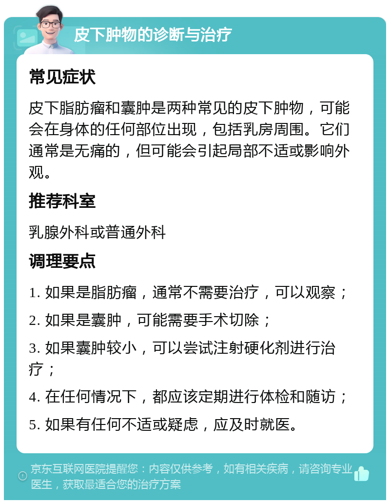 皮下肿物的诊断与治疗 常见症状 皮下脂肪瘤和囊肿是两种常见的皮下肿物，可能会在身体的任何部位出现，包括乳房周围。它们通常是无痛的，但可能会引起局部不适或影响外观。 推荐科室 乳腺外科或普通外科 调理要点 1. 如果是脂肪瘤，通常不需要治疗，可以观察； 2. 如果是囊肿，可能需要手术切除； 3. 如果囊肿较小，可以尝试注射硬化剂进行治疗； 4. 在任何情况下，都应该定期进行体检和随访； 5. 如果有任何不适或疑虑，应及时就医。