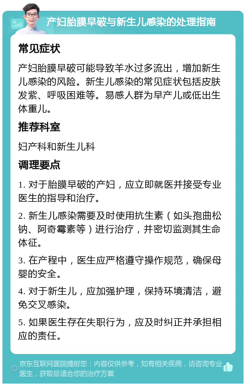产妇胎膜早破与新生儿感染的处理指南 常见症状 产妇胎膜早破可能导致羊水过多流出，增加新生儿感染的风险。新生儿感染的常见症状包括皮肤发紫、呼吸困难等。易感人群为早产儿或低出生体重儿。 推荐科室 妇产科和新生儿科 调理要点 1. 对于胎膜早破的产妇，应立即就医并接受专业医生的指导和治疗。 2. 新生儿感染需要及时使用抗生素（如头孢曲松钠、阿奇霉素等）进行治疗，并密切监测其生命体征。 3. 在产程中，医生应严格遵守操作规范，确保母婴的安全。 4. 对于新生儿，应加强护理，保持环境清洁，避免交叉感染。 5. 如果医生存在失职行为，应及时纠正并承担相应的责任。
