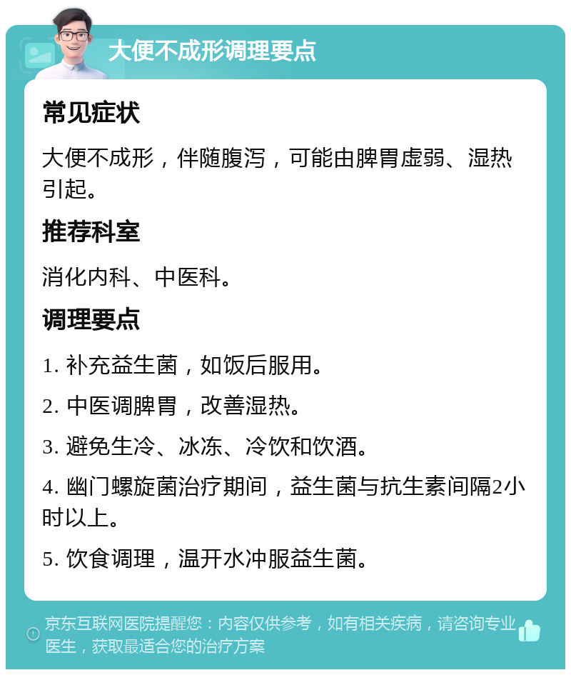 大便不成形调理要点 常见症状 大便不成形，伴随腹泻，可能由脾胃虚弱、湿热引起。 推荐科室 消化内科、中医科。 调理要点 1. 补充益生菌，如饭后服用。 2. 中医调脾胃，改善湿热。 3. 避免生冷、冰冻、冷饮和饮酒。 4. 幽门螺旋菌治疗期间，益生菌与抗生素间隔2小时以上。 5. 饮食调理，温开水冲服益生菌。