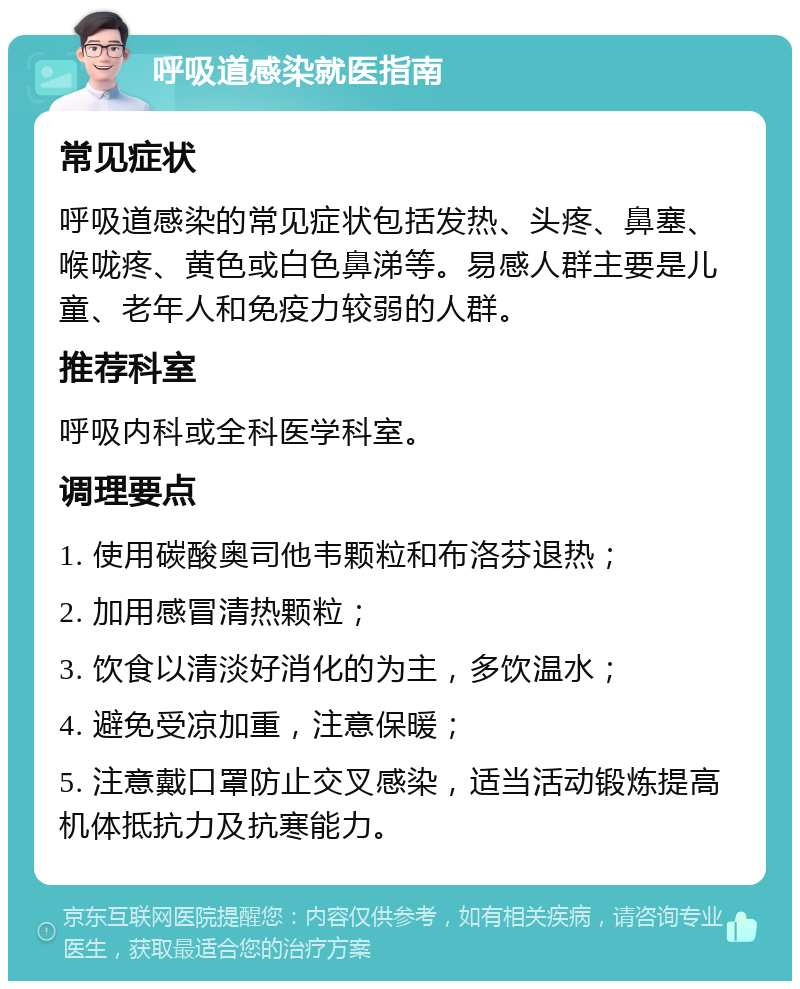呼吸道感染就医指南 常见症状 呼吸道感染的常见症状包括发热、头疼、鼻塞、喉咙疼、黄色或白色鼻涕等。易感人群主要是儿童、老年人和免疫力较弱的人群。 推荐科室 呼吸内科或全科医学科室。 调理要点 1. 使用碳酸奥司他韦颗粒和布洛芬退热； 2. 加用感冒清热颗粒； 3. 饮食以清淡好消化的为主，多饮温水； 4. 避免受凉加重，注意保暖； 5. 注意戴口罩防止交叉感染，适当活动锻炼提高机体抵抗力及抗寒能力。