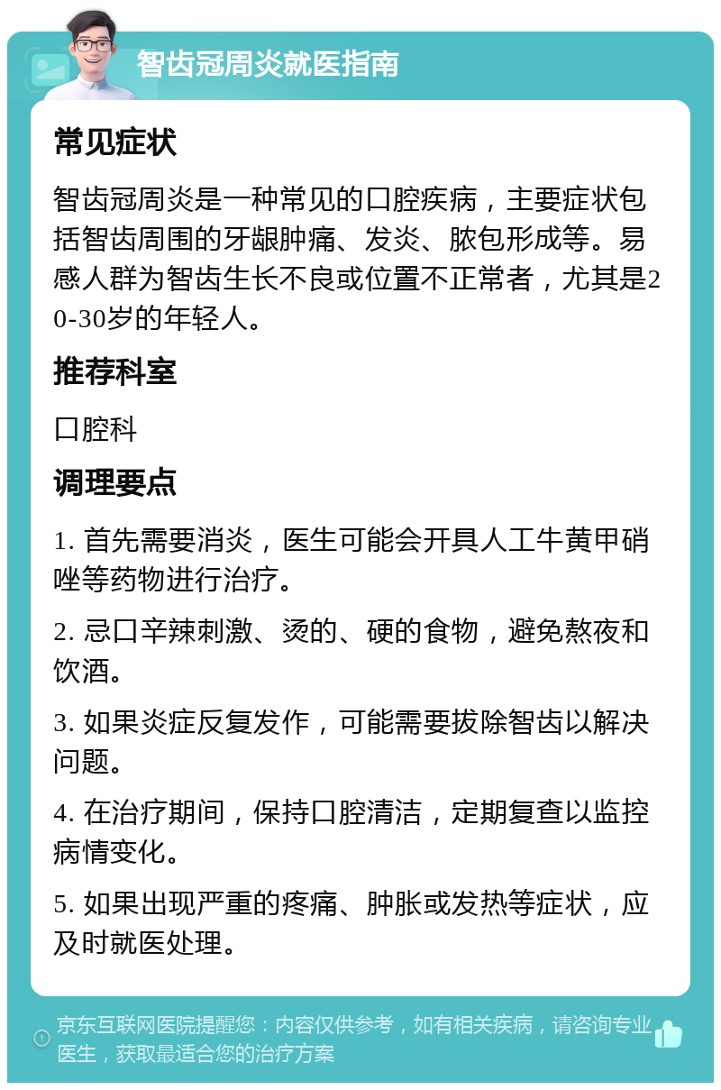 智齿冠周炎就医指南 常见症状 智齿冠周炎是一种常见的口腔疾病，主要症状包括智齿周围的牙龈肿痛、发炎、脓包形成等。易感人群为智齿生长不良或位置不正常者，尤其是20-30岁的年轻人。 推荐科室 口腔科 调理要点 1. 首先需要消炎，医生可能会开具人工牛黄甲硝唑等药物进行治疗。 2. 忌口辛辣刺激、烫的、硬的食物，避免熬夜和饮酒。 3. 如果炎症反复发作，可能需要拔除智齿以解决问题。 4. 在治疗期间，保持口腔清洁，定期复查以监控病情变化。 5. 如果出现严重的疼痛、肿胀或发热等症状，应及时就医处理。