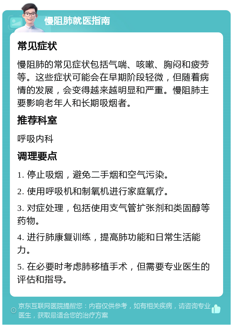 慢阻肺就医指南 常见症状 慢阻肺的常见症状包括气喘、咳嗽、胸闷和疲劳等。这些症状可能会在早期阶段轻微，但随着病情的发展，会变得越来越明显和严重。慢阻肺主要影响老年人和长期吸烟者。 推荐科室 呼吸内科 调理要点 1. 停止吸烟，避免二手烟和空气污染。 2. 使用呼吸机和制氧机进行家庭氧疗。 3. 对症处理，包括使用支气管扩张剂和类固醇等药物。 4. 进行肺康复训练，提高肺功能和日常生活能力。 5. 在必要时考虑肺移植手术，但需要专业医生的评估和指导。