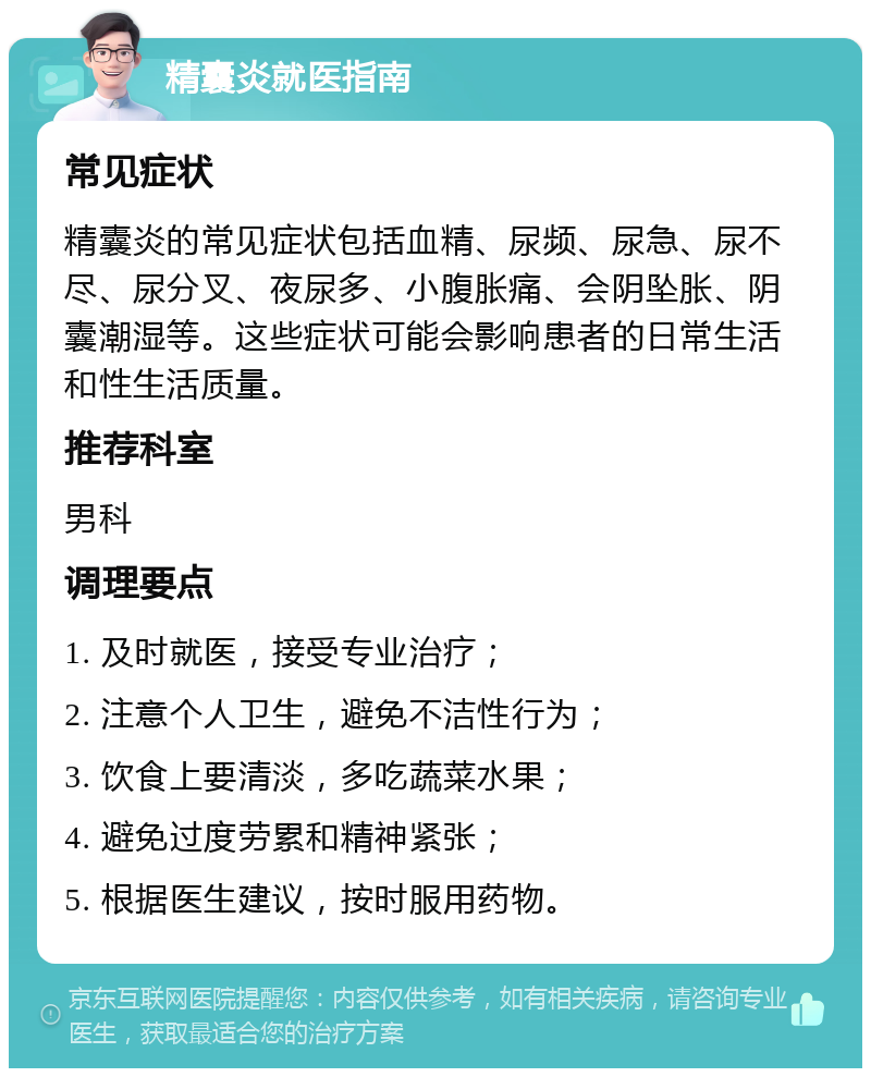 精囊炎就医指南 常见症状 精囊炎的常见症状包括血精、尿频、尿急、尿不尽、尿分叉、夜尿多、小腹胀痛、会阴坠胀、阴囊潮湿等。这些症状可能会影响患者的日常生活和性生活质量。 推荐科室 男科 调理要点 1. 及时就医，接受专业治疗； 2. 注意个人卫生，避免不洁性行为； 3. 饮食上要清淡，多吃蔬菜水果； 4. 避免过度劳累和精神紧张； 5. 根据医生建议，按时服用药物。