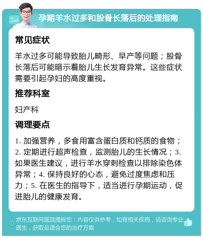 孕期羊水过多和股骨长落后的处理指南 常见症状 羊水过多可能导致胎儿畸形、早产等问题；股骨长落后可能暗示着胎儿生长发育异常。这些症状需要引起孕妇的高度重视。 推荐科室 妇产科 调理要点 1. 加强营养，多食用富含蛋白质和钙质的食物；2. 定期进行超声检查，监测胎儿的生长情况；3. 如果医生建议，进行羊水穿刺检查以排除染色体异常；4. 保持良好的心态，避免过度焦虑和压力；5. 在医生的指导下，适当进行孕期运动，促进胎儿的健康发育。