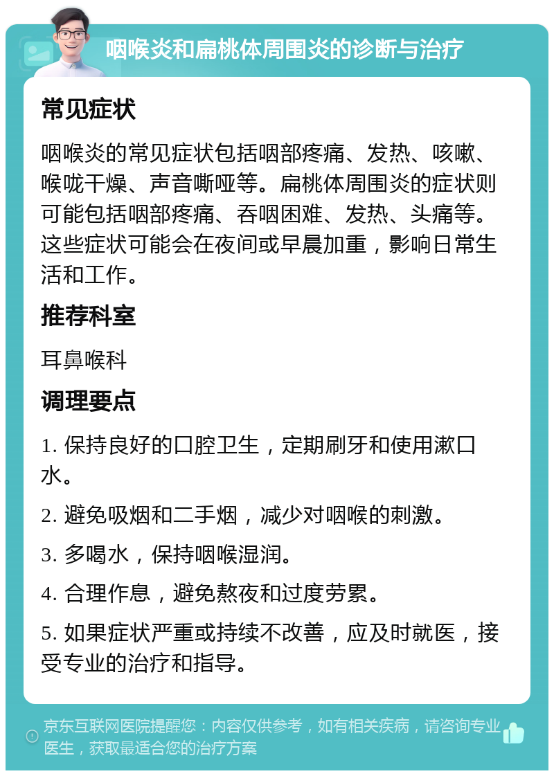 咽喉炎和扁桃体周围炎的诊断与治疗 常见症状 咽喉炎的常见症状包括咽部疼痛、发热、咳嗽、喉咙干燥、声音嘶哑等。扁桃体周围炎的症状则可能包括咽部疼痛、吞咽困难、发热、头痛等。这些症状可能会在夜间或早晨加重，影响日常生活和工作。 推荐科室 耳鼻喉科 调理要点 1. 保持良好的口腔卫生，定期刷牙和使用漱口水。 2. 避免吸烟和二手烟，减少对咽喉的刺激。 3. 多喝水，保持咽喉湿润。 4. 合理作息，避免熬夜和过度劳累。 5. 如果症状严重或持续不改善，应及时就医，接受专业的治疗和指导。