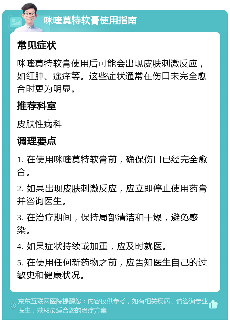 咪喹莫特软膏使用指南 常见症状 咪喹莫特软膏使用后可能会出现皮肤刺激反应，如红肿、瘙痒等。这些症状通常在伤口未完全愈合时更为明显。 推荐科室 皮肤性病科 调理要点 1. 在使用咪喹莫特软膏前，确保伤口已经完全愈合。 2. 如果出现皮肤刺激反应，应立即停止使用药膏并咨询医生。 3. 在治疗期间，保持局部清洁和干燥，避免感染。 4. 如果症状持续或加重，应及时就医。 5. 在使用任何新药物之前，应告知医生自己的过敏史和健康状况。