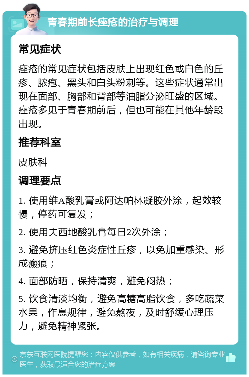 青春期前长痤疮的治疗与调理 常见症状 痤疮的常见症状包括皮肤上出现红色或白色的丘疹、脓疱、黑头和白头粉刺等。这些症状通常出现在面部、胸部和背部等油脂分泌旺盛的区域。痤疮多见于青春期前后，但也可能在其他年龄段出现。 推荐科室 皮肤科 调理要点 1. 使用维A酸乳膏或阿达帕林凝胶外涂，起效较慢，停药可复发； 2. 使用夫西地酸乳膏每日2次外涂； 3. 避免挤压红色炎症性丘疹，以免加重感染、形成瘢痕； 4. 面部防晒，保持清爽，避免闷热； 5. 饮食清淡均衡，避免高糖高脂饮食，多吃蔬菜水果，作息规律，避免熬夜，及时舒缓心理压力，避免精神紧张。