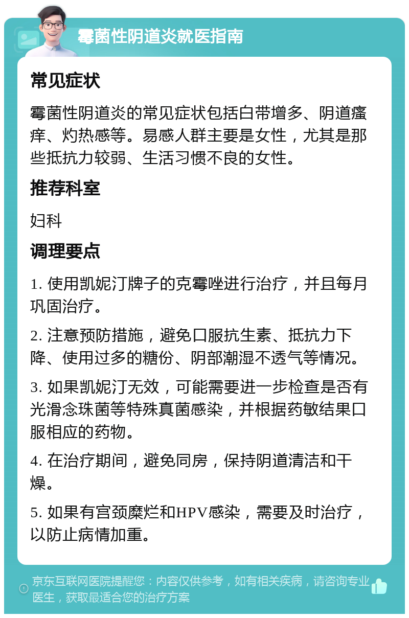 霉菌性阴道炎就医指南 常见症状 霉菌性阴道炎的常见症状包括白带增多、阴道瘙痒、灼热感等。易感人群主要是女性，尤其是那些抵抗力较弱、生活习惯不良的女性。 推荐科室 妇科 调理要点 1. 使用凯妮汀牌子的克霉唑进行治疗，并且每月巩固治疗。 2. 注意预防措施，避免口服抗生素、抵抗力下降、使用过多的糖份、阴部潮湿不透气等情况。 3. 如果凯妮汀无效，可能需要进一步检查是否有光滑念珠菌等特殊真菌感染，并根据药敏结果口服相应的药物。 4. 在治疗期间，避免同房，保持阴道清洁和干燥。 5. 如果有宫颈糜烂和HPV感染，需要及时治疗，以防止病情加重。