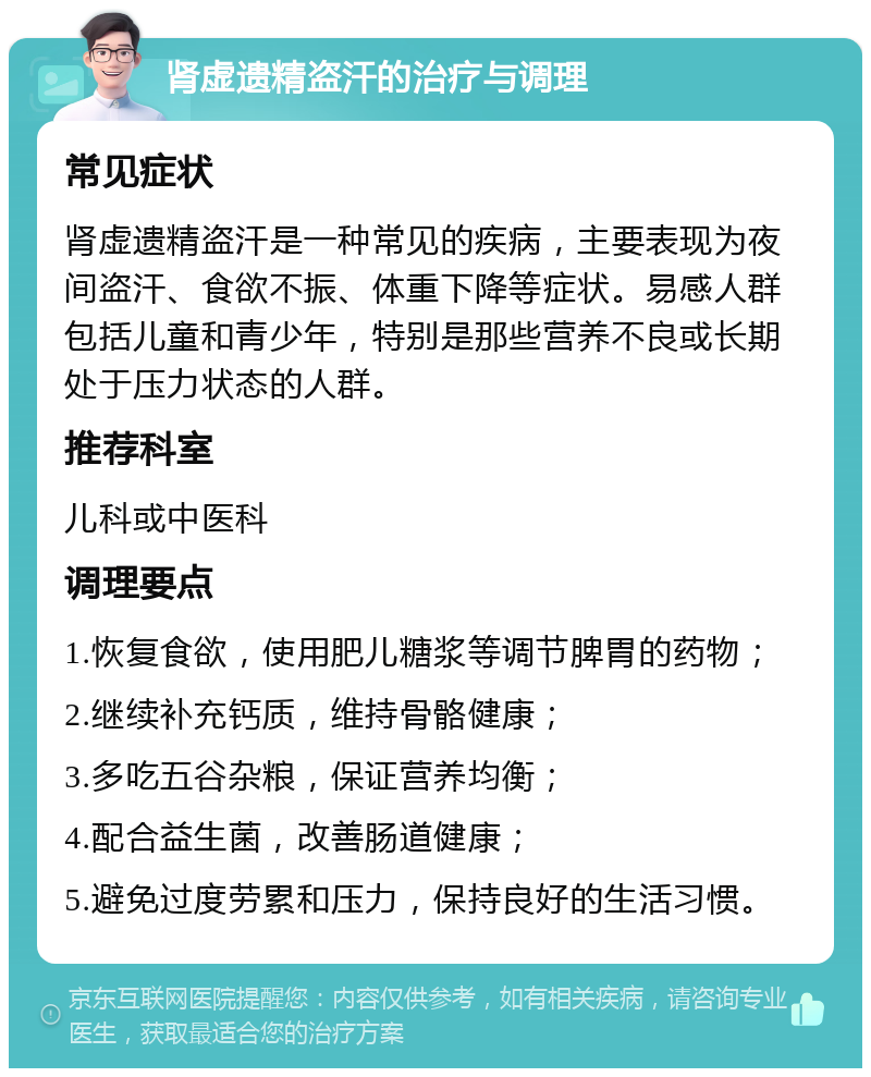 肾虚遗精盗汗的治疗与调理 常见症状 肾虚遗精盗汗是一种常见的疾病，主要表现为夜间盗汗、食欲不振、体重下降等症状。易感人群包括儿童和青少年，特别是那些营养不良或长期处于压力状态的人群。 推荐科室 儿科或中医科 调理要点 1.恢复食欲，使用肥儿糖浆等调节脾胃的药物； 2.继续补充钙质，维持骨骼健康； 3.多吃五谷杂粮，保证营养均衡； 4.配合益生菌，改善肠道健康； 5.避免过度劳累和压力，保持良好的生活习惯。