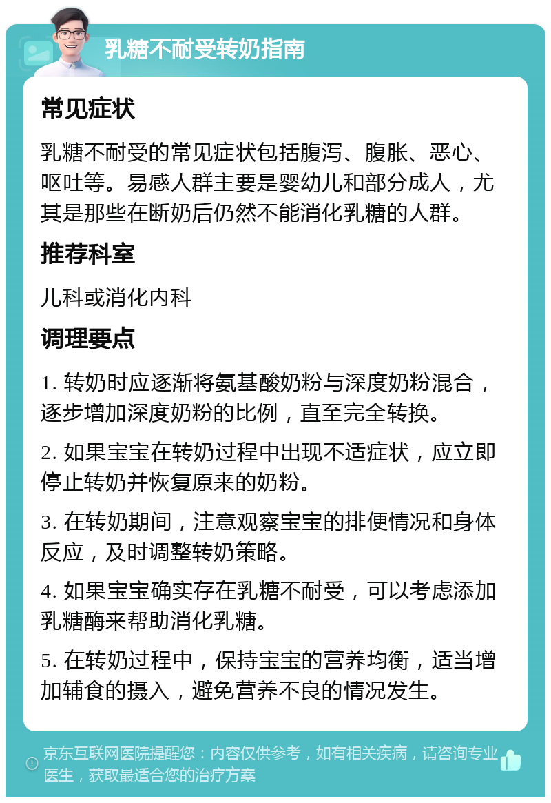 乳糖不耐受转奶指南 常见症状 乳糖不耐受的常见症状包括腹泻、腹胀、恶心、呕吐等。易感人群主要是婴幼儿和部分成人，尤其是那些在断奶后仍然不能消化乳糖的人群。 推荐科室 儿科或消化内科 调理要点 1. 转奶时应逐渐将氨基酸奶粉与深度奶粉混合，逐步增加深度奶粉的比例，直至完全转换。 2. 如果宝宝在转奶过程中出现不适症状，应立即停止转奶并恢复原来的奶粉。 3. 在转奶期间，注意观察宝宝的排便情况和身体反应，及时调整转奶策略。 4. 如果宝宝确实存在乳糖不耐受，可以考虑添加乳糖酶来帮助消化乳糖。 5. 在转奶过程中，保持宝宝的营养均衡，适当增加辅食的摄入，避免营养不良的情况发生。