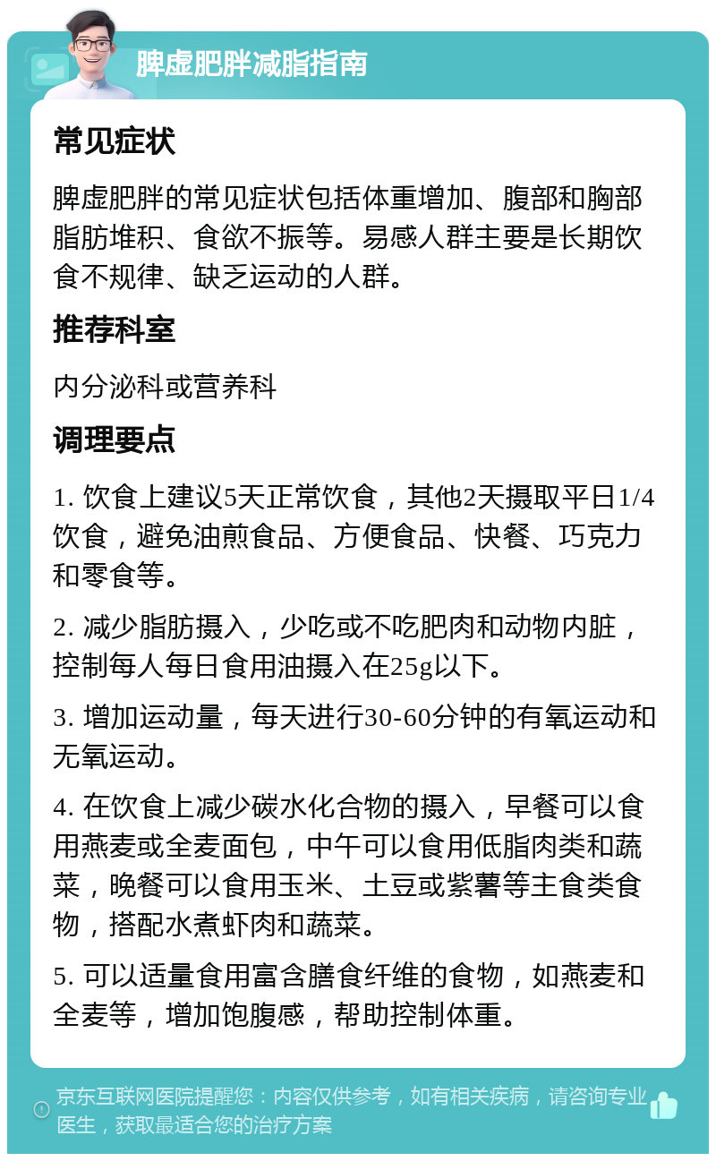 脾虚肥胖减脂指南 常见症状 脾虚肥胖的常见症状包括体重增加、腹部和胸部脂肪堆积、食欲不振等。易感人群主要是长期饮食不规律、缺乏运动的人群。 推荐科室 内分泌科或营养科 调理要点 1. 饮食上建议5天正常饮食，其他2天摄取平日1/4饮食，避免油煎食品、方便食品、快餐、巧克力和零食等。 2. 减少脂肪摄入，少吃或不吃肥肉和动物内脏，控制每人每日食用油摄入在25g以下。 3. 增加运动量，每天进行30-60分钟的有氧运动和无氧运动。 4. 在饮食上减少碳水化合物的摄入，早餐可以食用燕麦或全麦面包，中午可以食用低脂肉类和蔬菜，晚餐可以食用玉米、土豆或紫薯等主食类食物，搭配水煮虾肉和蔬菜。 5. 可以适量食用富含膳食纤维的食物，如燕麦和全麦等，增加饱腹感，帮助控制体重。