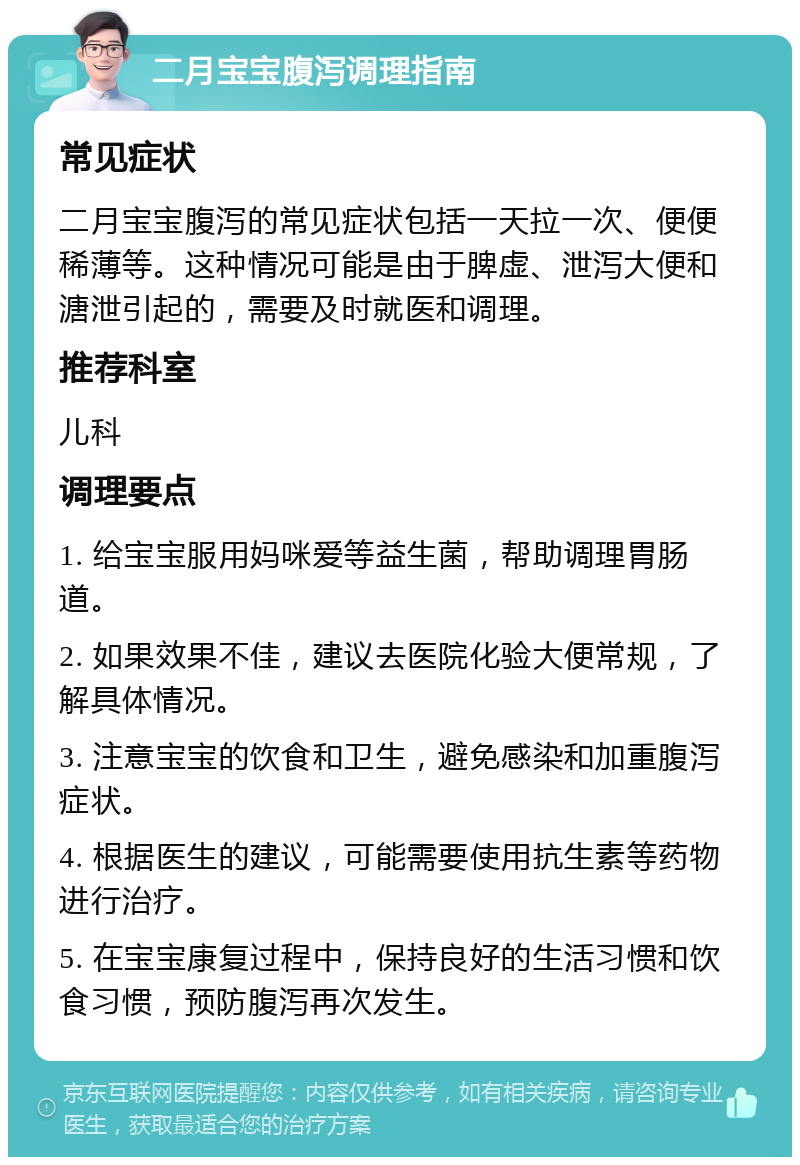 二月宝宝腹泻调理指南 常见症状 二月宝宝腹泻的常见症状包括一天拉一次、便便稀薄等。这种情况可能是由于脾虚、泄泻大便和溏泄引起的，需要及时就医和调理。 推荐科室 儿科 调理要点 1. 给宝宝服用妈咪爱等益生菌，帮助调理胃肠道。 2. 如果效果不佳，建议去医院化验大便常规，了解具体情况。 3. 注意宝宝的饮食和卫生，避免感染和加重腹泻症状。 4. 根据医生的建议，可能需要使用抗生素等药物进行治疗。 5. 在宝宝康复过程中，保持良好的生活习惯和饮食习惯，预防腹泻再次发生。