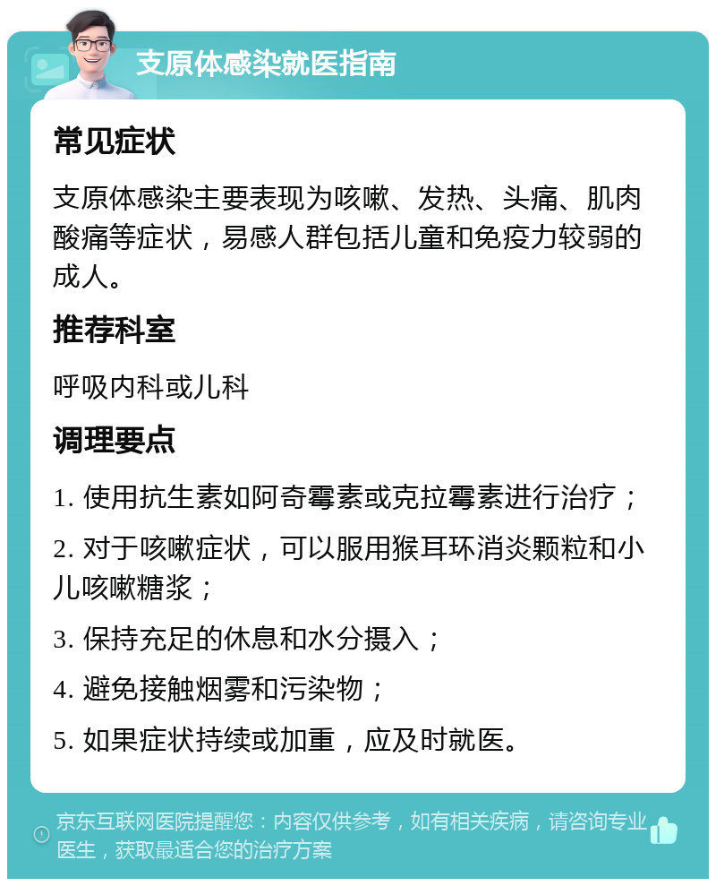 支原体感染就医指南 常见症状 支原体感染主要表现为咳嗽、发热、头痛、肌肉酸痛等症状，易感人群包括儿童和免疫力较弱的成人。 推荐科室 呼吸内科或儿科 调理要点 1. 使用抗生素如阿奇霉素或克拉霉素进行治疗； 2. 对于咳嗽症状，可以服用猴耳环消炎颗粒和小儿咳嗽糖浆； 3. 保持充足的休息和水分摄入； 4. 避免接触烟雾和污染物； 5. 如果症状持续或加重，应及时就医。