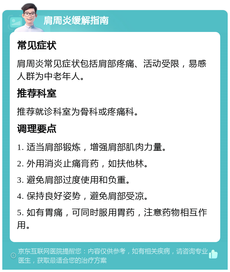肩周炎缓解指南 常见症状 肩周炎常见症状包括肩部疼痛、活动受限，易感人群为中老年人。 推荐科室 推荐就诊科室为骨科或疼痛科。 调理要点 1. 适当肩部锻炼，增强肩部肌肉力量。 2. 外用消炎止痛膏药，如扶他林。 3. 避免肩部过度使用和负重。 4. 保持良好姿势，避免肩部受凉。 5. 如有胃痛，可同时服用胃药，注意药物相互作用。