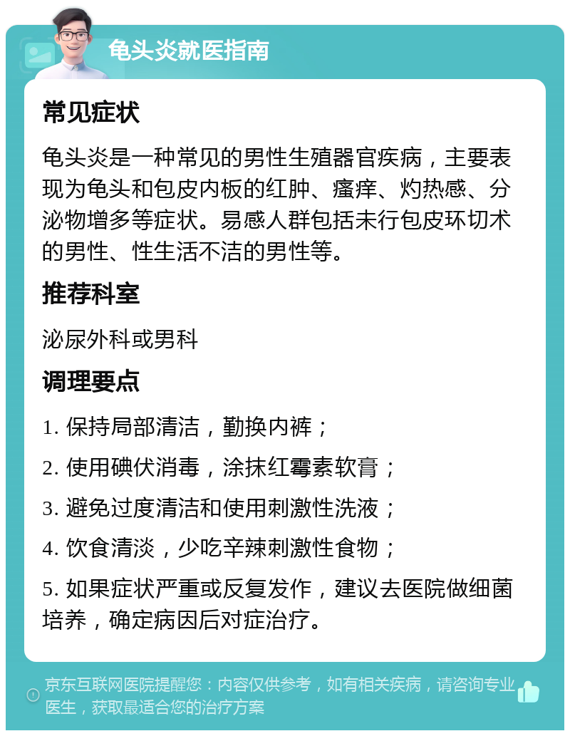 龟头炎就医指南 常见症状 龟头炎是一种常见的男性生殖器官疾病，主要表现为龟头和包皮内板的红肿、瘙痒、灼热感、分泌物增多等症状。易感人群包括未行包皮环切术的男性、性生活不洁的男性等。 推荐科室 泌尿外科或男科 调理要点 1. 保持局部清洁，勤换内裤； 2. 使用碘伏消毒，涂抹红霉素软膏； 3. 避免过度清洁和使用刺激性洗液； 4. 饮食清淡，少吃辛辣刺激性食物； 5. 如果症状严重或反复发作，建议去医院做细菌培养，确定病因后对症治疗。