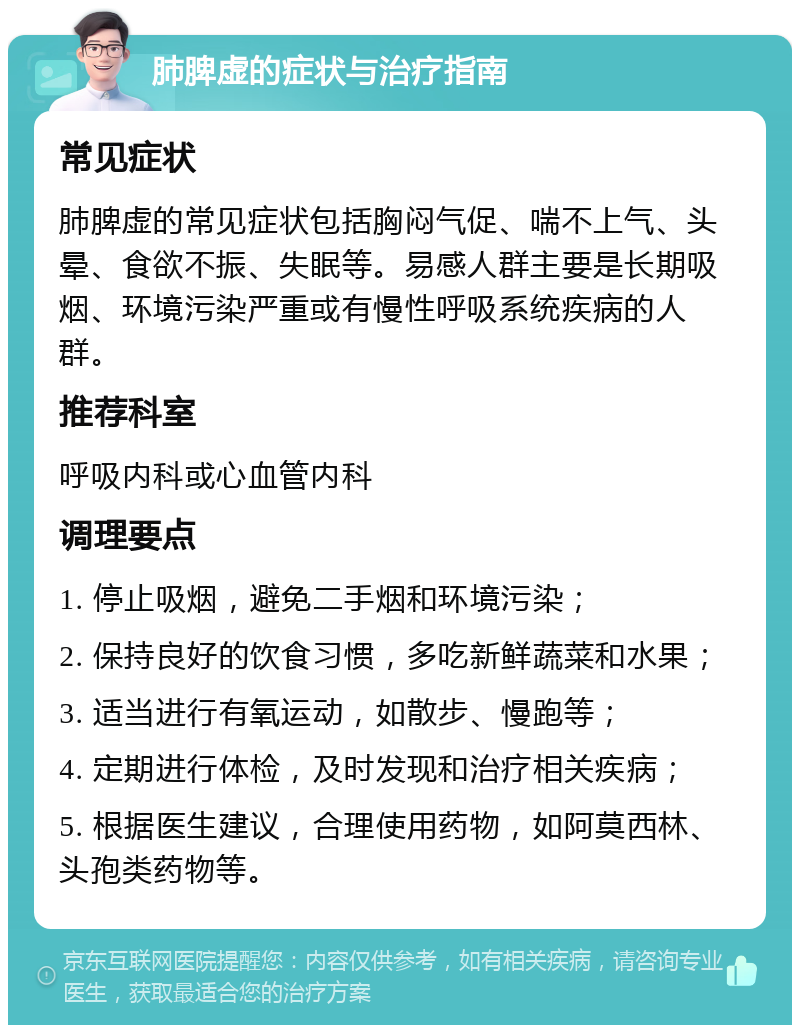 肺脾虚的症状与治疗指南 常见症状 肺脾虚的常见症状包括胸闷气促、喘不上气、头晕、食欲不振、失眠等。易感人群主要是长期吸烟、环境污染严重或有慢性呼吸系统疾病的人群。 推荐科室 呼吸内科或心血管内科 调理要点 1. 停止吸烟，避免二手烟和环境污染； 2. 保持良好的饮食习惯，多吃新鲜蔬菜和水果； 3. 适当进行有氧运动，如散步、慢跑等； 4. 定期进行体检，及时发现和治疗相关疾病； 5. 根据医生建议，合理使用药物，如阿莫西林、头孢类药物等。