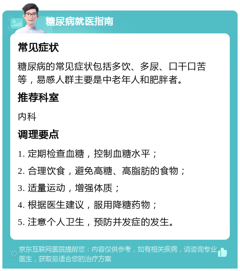 糖尿病就医指南 常见症状 糖尿病的常见症状包括多饮、多尿、口干口苦等，易感人群主要是中老年人和肥胖者。 推荐科室 内科 调理要点 1. 定期检查血糖，控制血糖水平； 2. 合理饮食，避免高糖、高脂肪的食物； 3. 适量运动，增强体质； 4. 根据医生建议，服用降糖药物； 5. 注意个人卫生，预防并发症的发生。