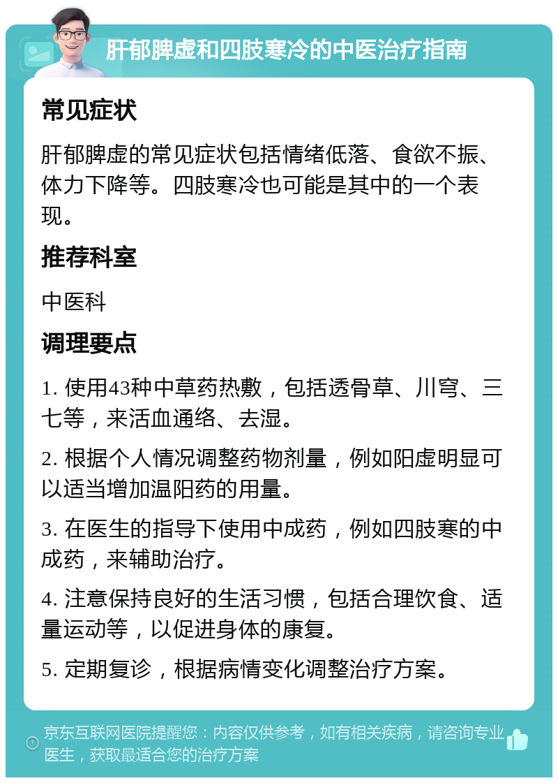 肝郁脾虚和四肢寒冷的中医治疗指南 常见症状 肝郁脾虚的常见症状包括情绪低落、食欲不振、体力下降等。四肢寒冷也可能是其中的一个表现。 推荐科室 中医科 调理要点 1. 使用43种中草药热敷，包括透骨草、川穹、三七等，来活血通络、去湿。 2. 根据个人情况调整药物剂量，例如阳虚明显可以适当增加温阳药的用量。 3. 在医生的指导下使用中成药，例如四肢寒的中成药，来辅助治疗。 4. 注意保持良好的生活习惯，包括合理饮食、适量运动等，以促进身体的康复。 5. 定期复诊，根据病情变化调整治疗方案。