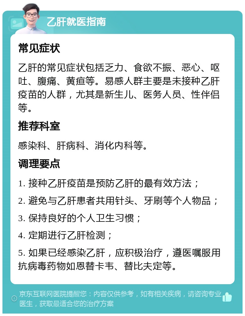 乙肝就医指南 常见症状 乙肝的常见症状包括乏力、食欲不振、恶心、呕吐、腹痛、黄疸等。易感人群主要是未接种乙肝疫苗的人群，尤其是新生儿、医务人员、性伴侣等。 推荐科室 感染科、肝病科、消化内科等。 调理要点 1. 接种乙肝疫苗是预防乙肝的最有效方法； 2. 避免与乙肝患者共用针头、牙刷等个人物品； 3. 保持良好的个人卫生习惯； 4. 定期进行乙肝检测； 5. 如果已经感染乙肝，应积极治疗，遵医嘱服用抗病毒药物如恩替卡韦、替比夫定等。