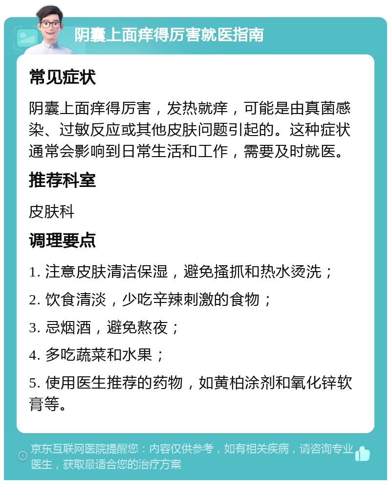 阴囊上面痒得厉害就医指南 常见症状 阴囊上面痒得厉害，发热就痒，可能是由真菌感染、过敏反应或其他皮肤问题引起的。这种症状通常会影响到日常生活和工作，需要及时就医。 推荐科室 皮肤科 调理要点 1. 注意皮肤清洁保湿，避免搔抓和热水烫洗； 2. 饮食清淡，少吃辛辣刺激的食物； 3. 忌烟酒，避免熬夜； 4. 多吃蔬菜和水果； 5. 使用医生推荐的药物，如黄柏涂剂和氧化锌软膏等。