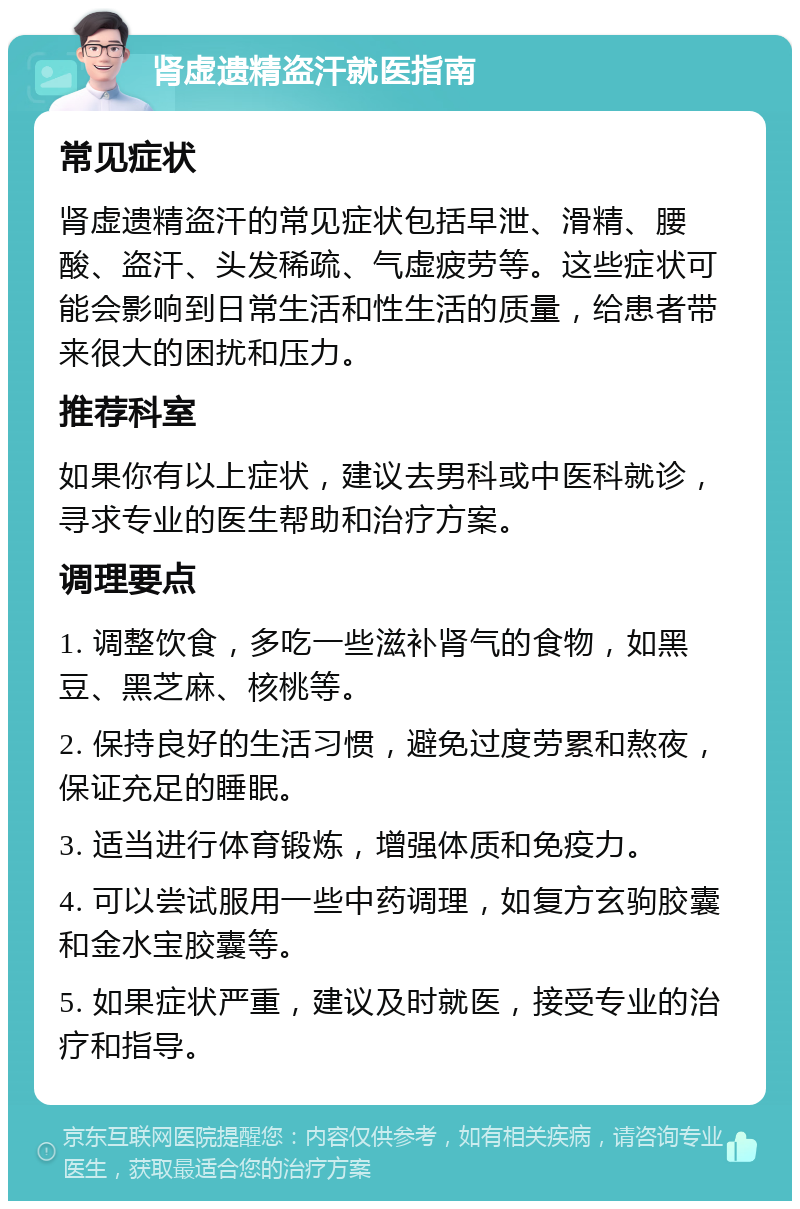 肾虚遗精盗汗就医指南 常见症状 肾虚遗精盗汗的常见症状包括早泄、滑精、腰酸、盗汗、头发稀疏、气虚疲劳等。这些症状可能会影响到日常生活和性生活的质量，给患者带来很大的困扰和压力。 推荐科室 如果你有以上症状，建议去男科或中医科就诊，寻求专业的医生帮助和治疗方案。 调理要点 1. 调整饮食，多吃一些滋补肾气的食物，如黑豆、黑芝麻、核桃等。 2. 保持良好的生活习惯，避免过度劳累和熬夜，保证充足的睡眠。 3. 适当进行体育锻炼，增强体质和免疫力。 4. 可以尝试服用一些中药调理，如复方玄驹胶囊和金水宝胶囊等。 5. 如果症状严重，建议及时就医，接受专业的治疗和指导。