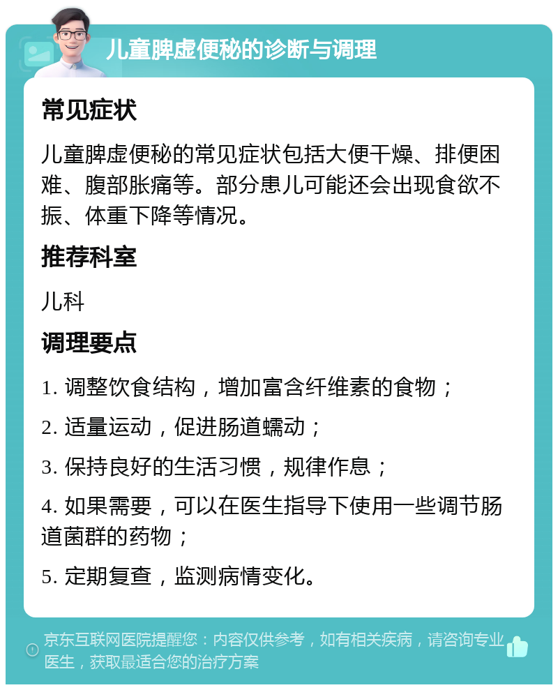 儿童脾虚便秘的诊断与调理 常见症状 儿童脾虚便秘的常见症状包括大便干燥、排便困难、腹部胀痛等。部分患儿可能还会出现食欲不振、体重下降等情况。 推荐科室 儿科 调理要点 1. 调整饮食结构，增加富含纤维素的食物； 2. 适量运动，促进肠道蠕动； 3. 保持良好的生活习惯，规律作息； 4. 如果需要，可以在医生指导下使用一些调节肠道菌群的药物； 5. 定期复查，监测病情变化。