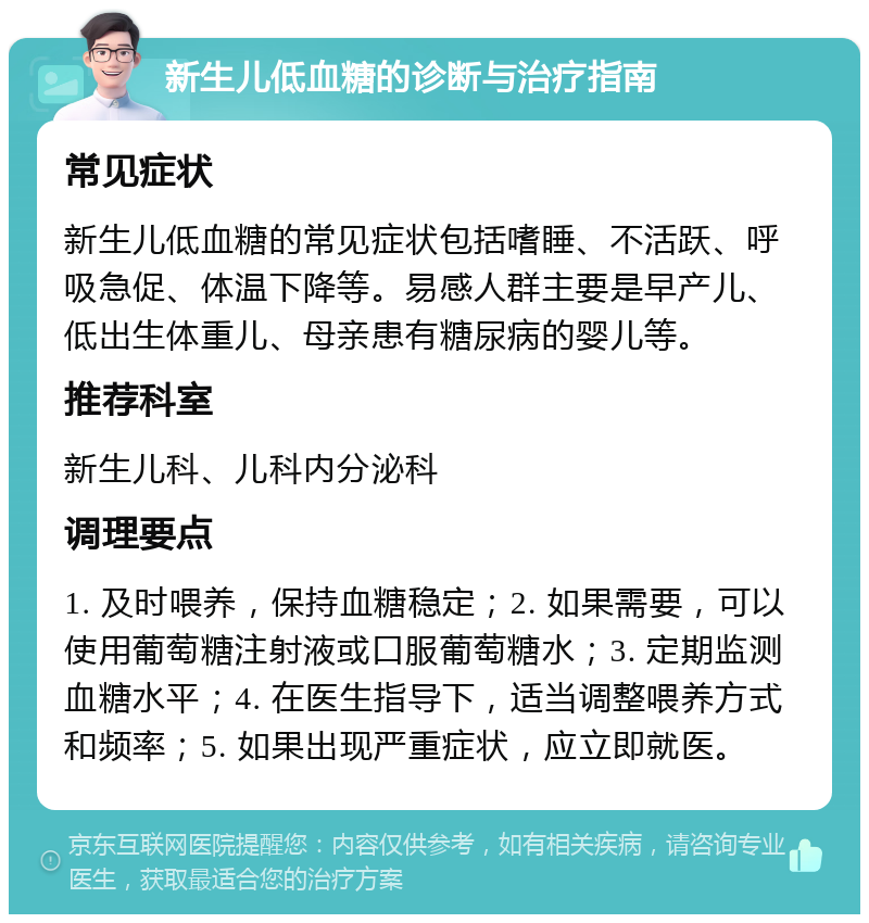 新生儿低血糖的诊断与治疗指南 常见症状 新生儿低血糖的常见症状包括嗜睡、不活跃、呼吸急促、体温下降等。易感人群主要是早产儿、低出生体重儿、母亲患有糖尿病的婴儿等。 推荐科室 新生儿科、儿科内分泌科 调理要点 1. 及时喂养，保持血糖稳定；2. 如果需要，可以使用葡萄糖注射液或口服葡萄糖水；3. 定期监测血糖水平；4. 在医生指导下，适当调整喂养方式和频率；5. 如果出现严重症状，应立即就医。