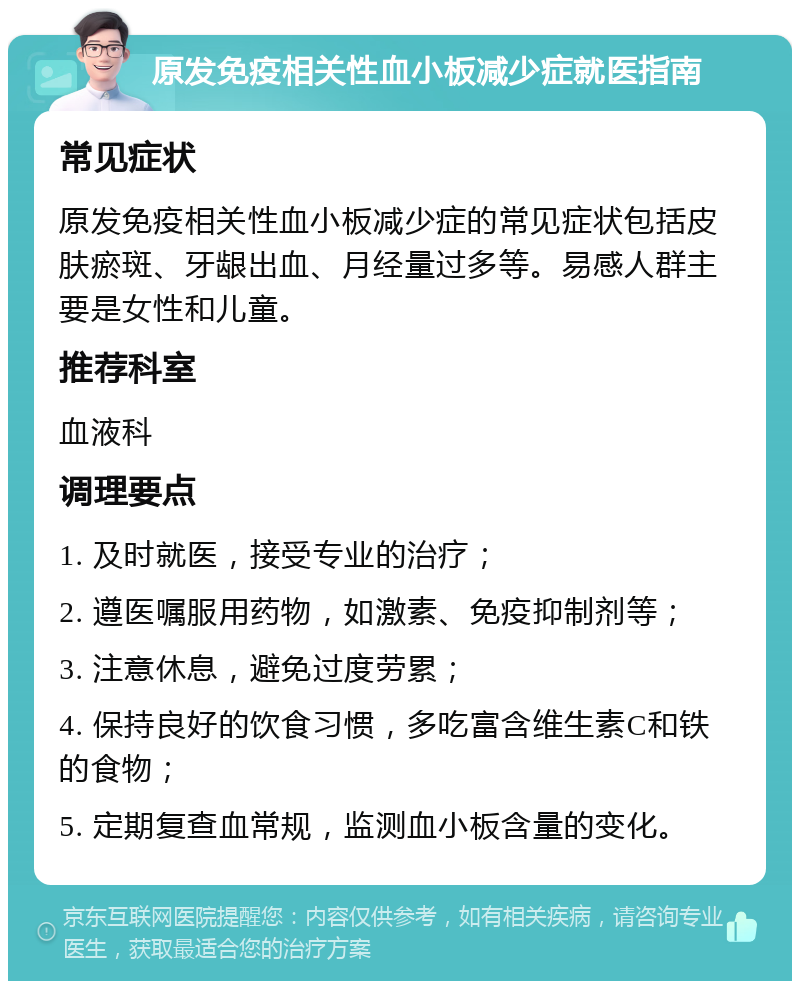 原发免疫相关性血小板减少症就医指南 常见症状 原发免疫相关性血小板减少症的常见症状包括皮肤瘀斑、牙龈出血、月经量过多等。易感人群主要是女性和儿童。 推荐科室 血液科 调理要点 1. 及时就医，接受专业的治疗； 2. 遵医嘱服用药物，如激素、免疫抑制剂等； 3. 注意休息，避免过度劳累； 4. 保持良好的饮食习惯，多吃富含维生素C和铁的食物； 5. 定期复查血常规，监测血小板含量的变化。