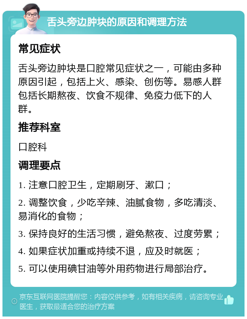 舌头旁边肿块的原因和调理方法 常见症状 舌头旁边肿块是口腔常见症状之一，可能由多种原因引起，包括上火、感染、创伤等。易感人群包括长期熬夜、饮食不规律、免疫力低下的人群。 推荐科室 口腔科 调理要点 1. 注意口腔卫生，定期刷牙、漱口； 2. 调整饮食，少吃辛辣、油腻食物，多吃清淡、易消化的食物； 3. 保持良好的生活习惯，避免熬夜、过度劳累； 4. 如果症状加重或持续不退，应及时就医； 5. 可以使用碘甘油等外用药物进行局部治疗。