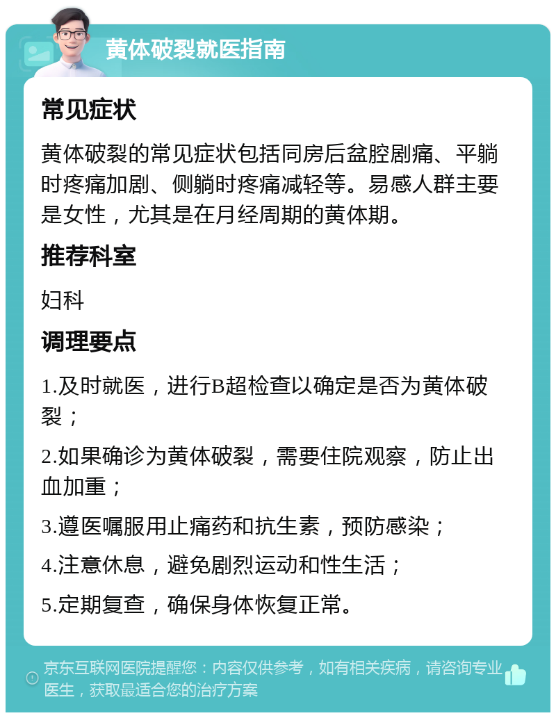 黄体破裂就医指南 常见症状 黄体破裂的常见症状包括同房后盆腔剧痛、平躺时疼痛加剧、侧躺时疼痛减轻等。易感人群主要是女性，尤其是在月经周期的黄体期。 推荐科室 妇科 调理要点 1.及时就医，进行B超检查以确定是否为黄体破裂； 2.如果确诊为黄体破裂，需要住院观察，防止出血加重； 3.遵医嘱服用止痛药和抗生素，预防感染； 4.注意休息，避免剧烈运动和性生活； 5.定期复查，确保身体恢复正常。