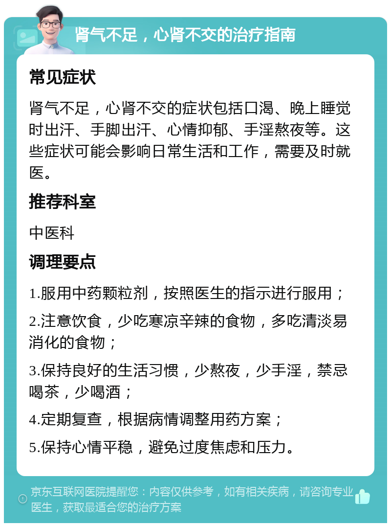 肾气不足，心肾不交的治疗指南 常见症状 肾气不足，心肾不交的症状包括口渴、晚上睡觉时出汗、手脚出汗、心情抑郁、手淫熬夜等。这些症状可能会影响日常生活和工作，需要及时就医。 推荐科室 中医科 调理要点 1.服用中药颗粒剂，按照医生的指示进行服用； 2.注意饮食，少吃寒凉辛辣的食物，多吃清淡易消化的食物； 3.保持良好的生活习惯，少熬夜，少手淫，禁忌喝茶，少喝酒； 4.定期复查，根据病情调整用药方案； 5.保持心情平稳，避免过度焦虑和压力。