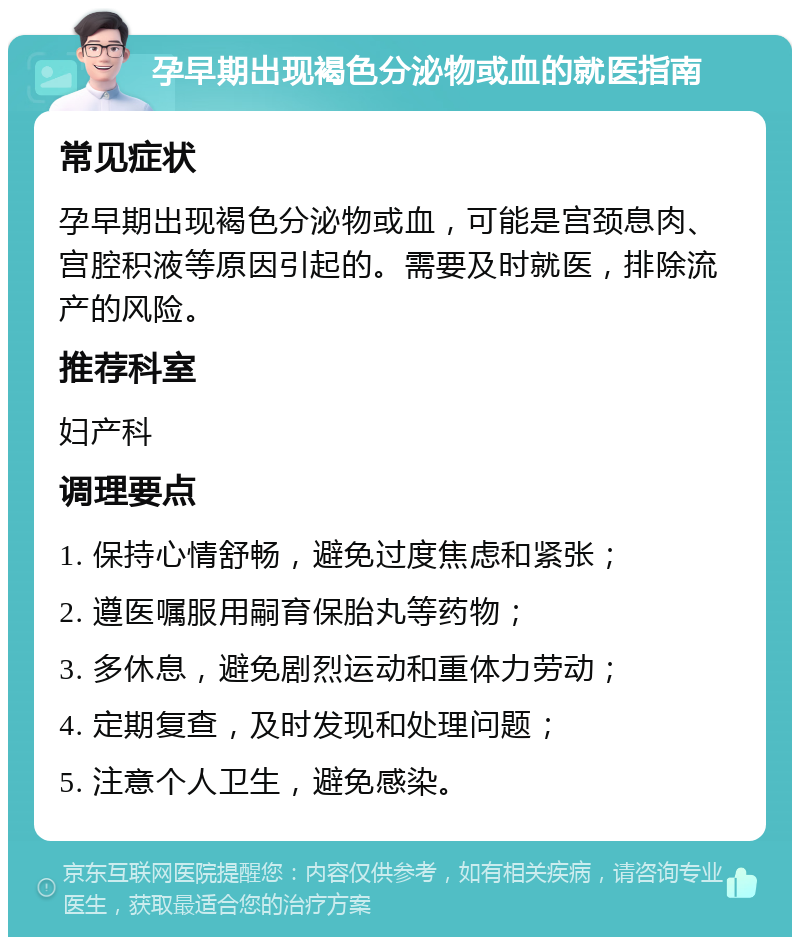 孕早期出现褐色分泌物或血的就医指南 常见症状 孕早期出现褐色分泌物或血，可能是宫颈息肉、宫腔积液等原因引起的。需要及时就医，排除流产的风险。 推荐科室 妇产科 调理要点 1. 保持心情舒畅，避免过度焦虑和紧张； 2. 遵医嘱服用嗣育保胎丸等药物； 3. 多休息，避免剧烈运动和重体力劳动； 4. 定期复查，及时发现和处理问题； 5. 注意个人卫生，避免感染。