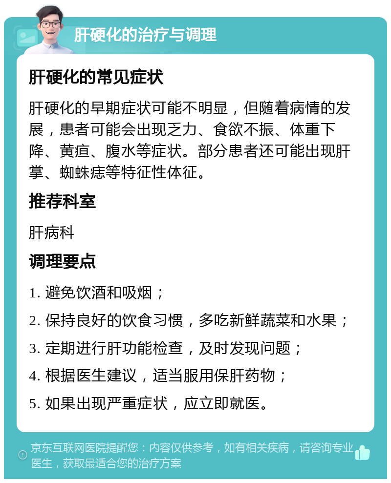 肝硬化的治疗与调理 肝硬化的常见症状 肝硬化的早期症状可能不明显，但随着病情的发展，患者可能会出现乏力、食欲不振、体重下降、黄疸、腹水等症状。部分患者还可能出现肝掌、蜘蛛痣等特征性体征。 推荐科室 肝病科 调理要点 1. 避免饮酒和吸烟； 2. 保持良好的饮食习惯，多吃新鲜蔬菜和水果； 3. 定期进行肝功能检查，及时发现问题； 4. 根据医生建议，适当服用保肝药物； 5. 如果出现严重症状，应立即就医。