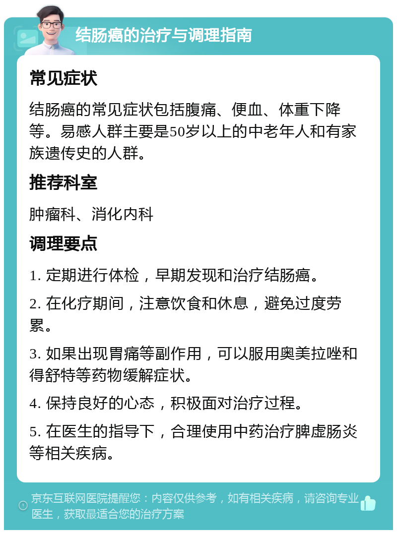 结肠癌的治疗与调理指南 常见症状 结肠癌的常见症状包括腹痛、便血、体重下降等。易感人群主要是50岁以上的中老年人和有家族遗传史的人群。 推荐科室 肿瘤科、消化内科 调理要点 1. 定期进行体检，早期发现和治疗结肠癌。 2. 在化疗期间，注意饮食和休息，避免过度劳累。 3. 如果出现胃痛等副作用，可以服用奥美拉唑和得舒特等药物缓解症状。 4. 保持良好的心态，积极面对治疗过程。 5. 在医生的指导下，合理使用中药治疗脾虚肠炎等相关疾病。