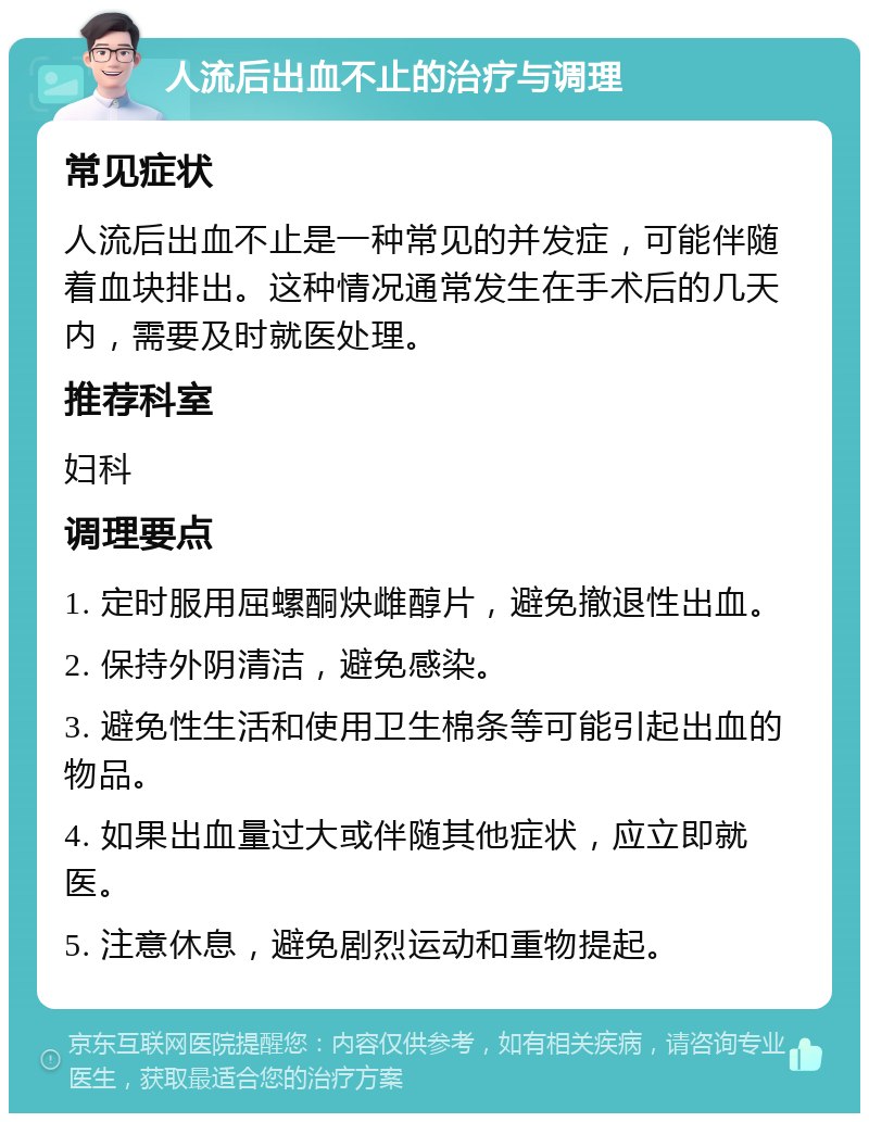 人流后出血不止的治疗与调理 常见症状 人流后出血不止是一种常见的并发症，可能伴随着血块排出。这种情况通常发生在手术后的几天内，需要及时就医处理。 推荐科室 妇科 调理要点 1. 定时服用屈螺酮炔雌醇片，避免撤退性出血。 2. 保持外阴清洁，避免感染。 3. 避免性生活和使用卫生棉条等可能引起出血的物品。 4. 如果出血量过大或伴随其他症状，应立即就医。 5. 注意休息，避免剧烈运动和重物提起。